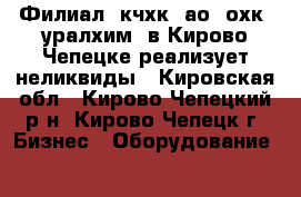 Филиал «кчхк» ао «охк «уралхим» в Кирово-Чепецке реализует неликвиды - Кировская обл., Кирово-Чепецкий р-н, Кирово-Чепецк г. Бизнес » Оборудование   